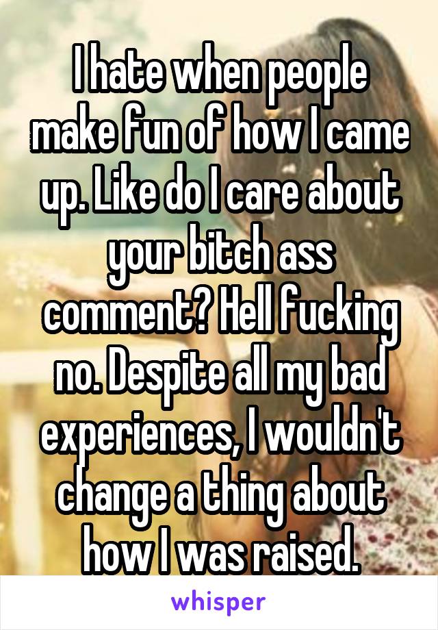 I hate when people make fun of how I came up. Like do I care about your bitch ass comment? Hell fucking no. Despite all my bad experiences, I wouldn't change a thing about how I was raised.