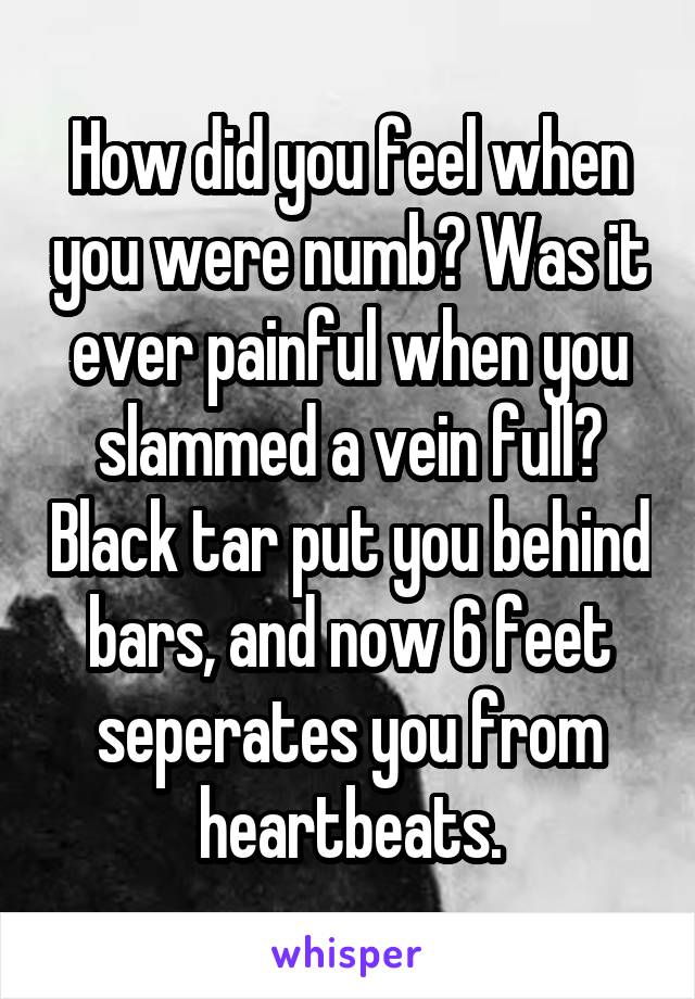 How did you feel when you were numb? Was it ever painful when you slammed a vein full? Black tar put you behind bars, and now 6 feet seperates you from heartbeats.