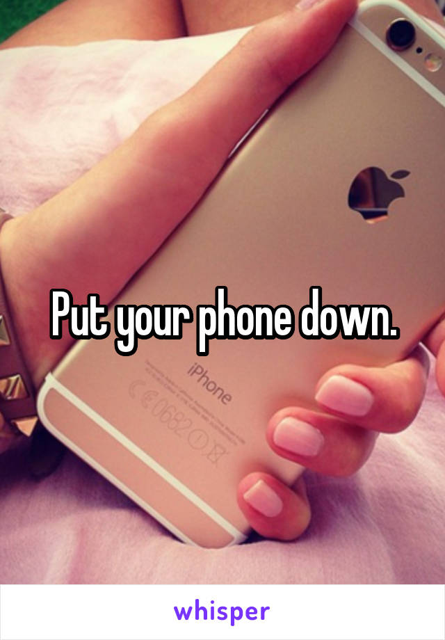 Put your phone down.