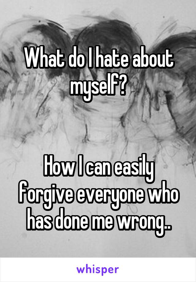 What do I hate about myself?


How I can easily forgive everyone who has done me wrong..