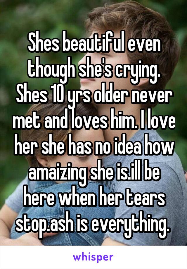 Shes beautiful even though she's crying. Shes 10 yrs older never met and loves him. I love her she has no idea how amaizing she is.ill be here when her tears stop.ash is everything. 