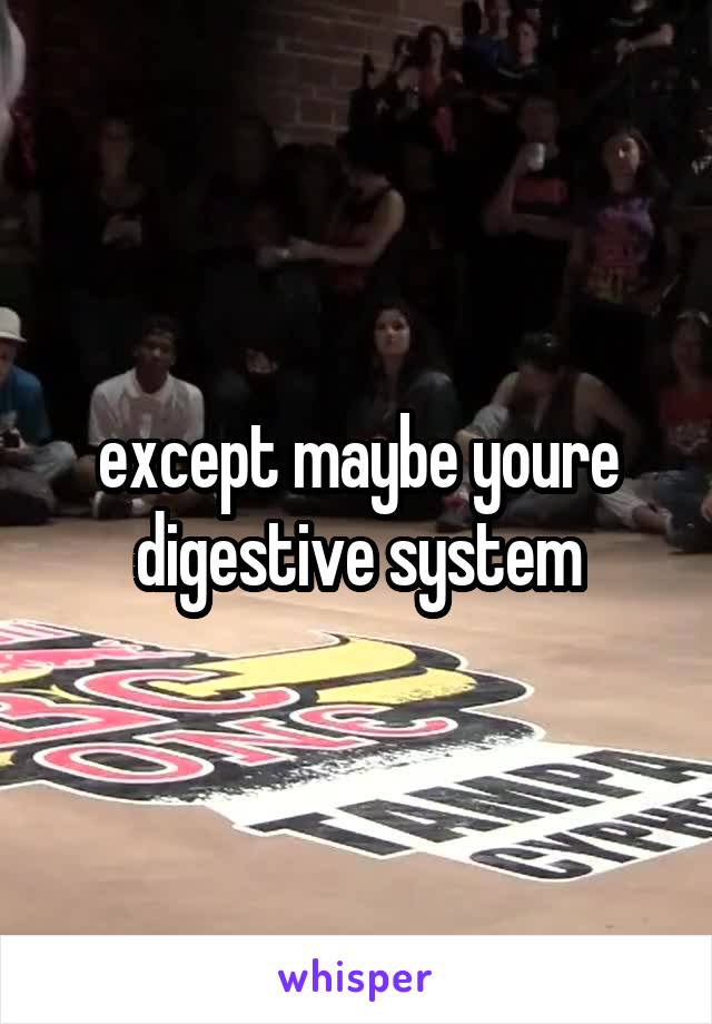 except maybe youre digestive system