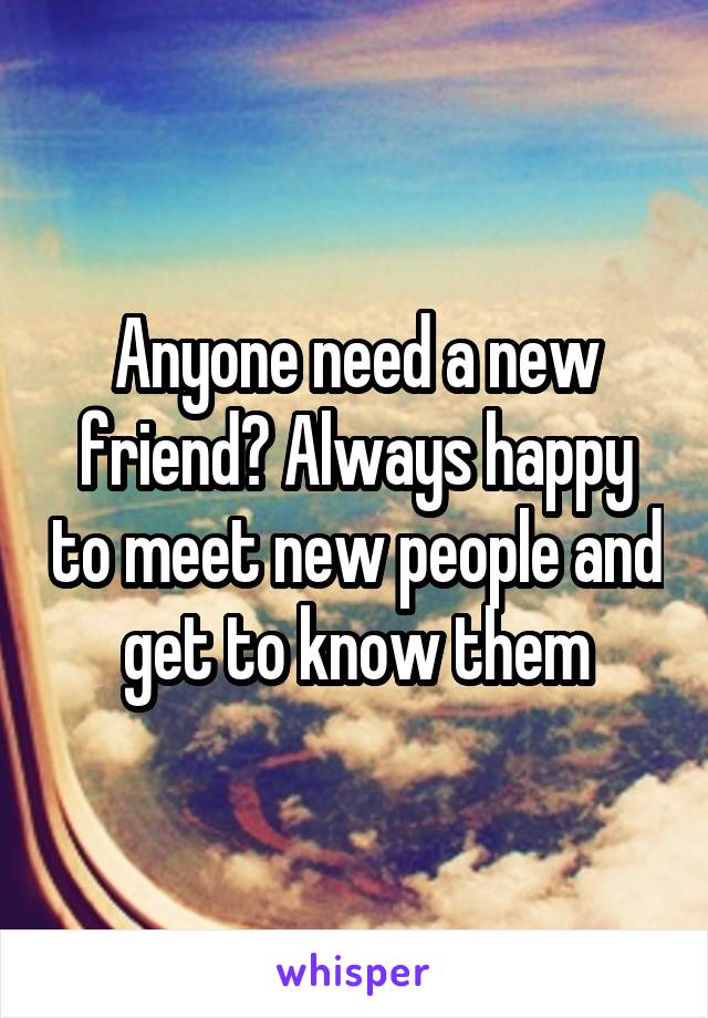 Anyone need a new friend? Always happy to meet new people and get to know them