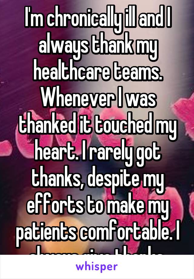 I'm chronically ill and I always thank my healthcare teams. Whenever I was thanked it touched my heart. I rarely got thanks, despite my efforts to make my patients comfortable. I always give thanks.