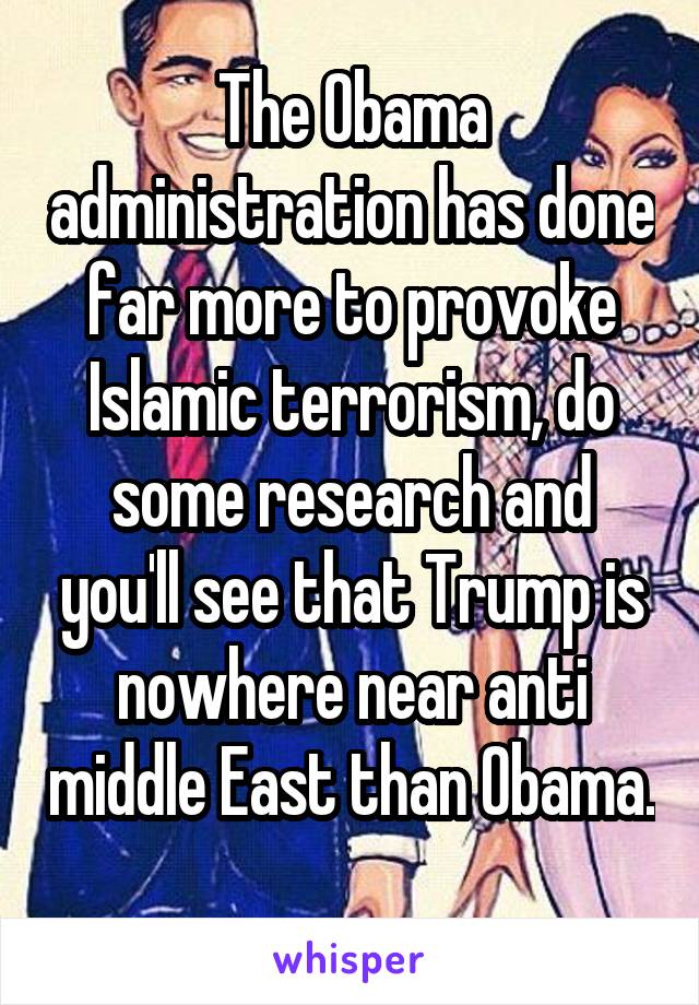 The Obama administration has done far more to provoke Islamic terrorism, do some research and you'll see that Trump is nowhere near anti middle East than Obama. 