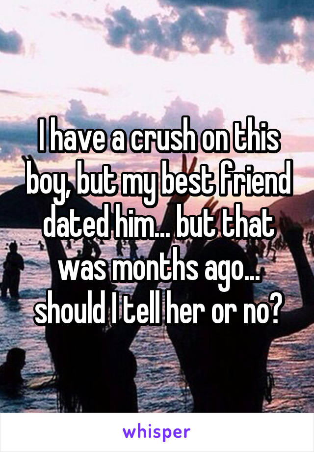 I have a crush on this boy, but my best friend dated him... but that was months ago... should I tell her or no?