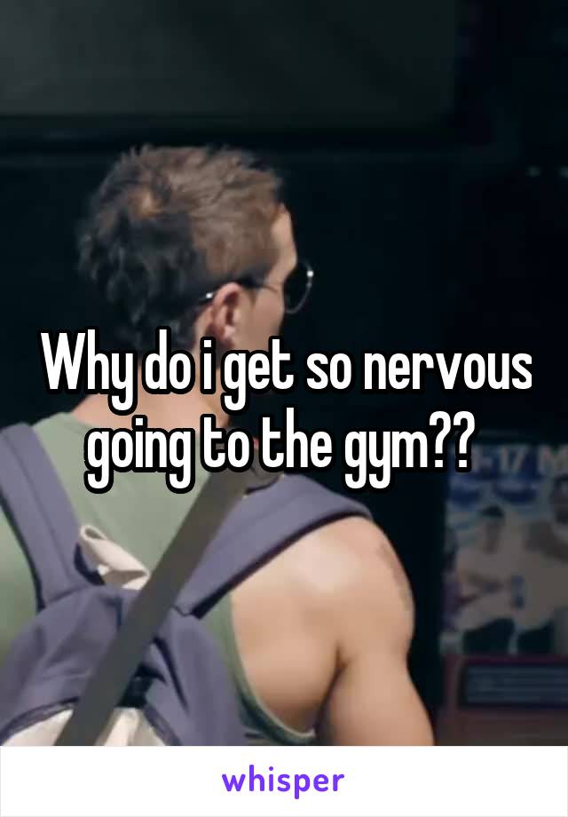 Why do i get so nervous going to the gym?? 