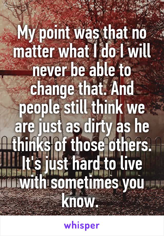 My point was that no matter what I do I will never be able to change that. And people still think we are just as dirty as he thinks of those others. It's just hard to live with sometimes you know. 