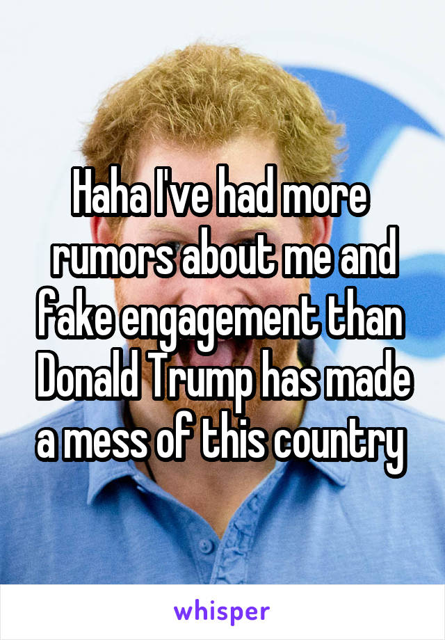 Haha I've had more  rumors about me and fake engagement than  Donald Trump has made a mess of this country 