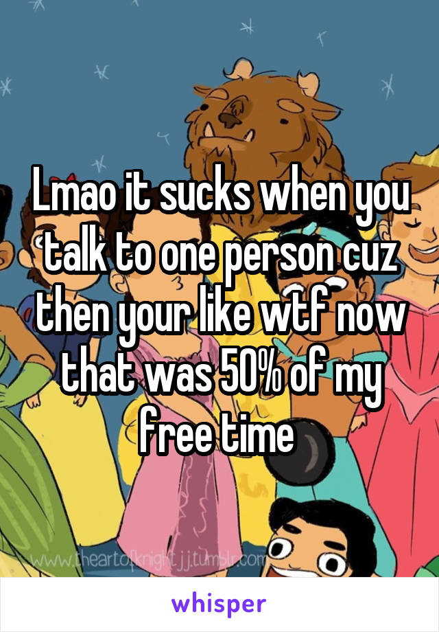 Lmao it sucks when you talk to one person cuz then your like wtf now that was 50% of my free time 