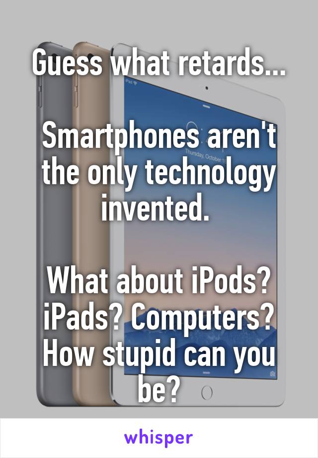 Guess what retards...

Smartphones aren't the only technology invented. 

What about iPods? iPads? Computers? How stupid can you be?