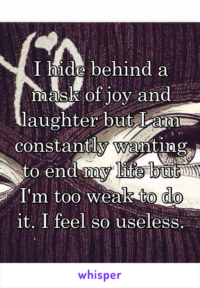 I hide behind a mask of joy and laughter but I am constantly wanting to end my life but I'm too weak to do it. I feel so useless.