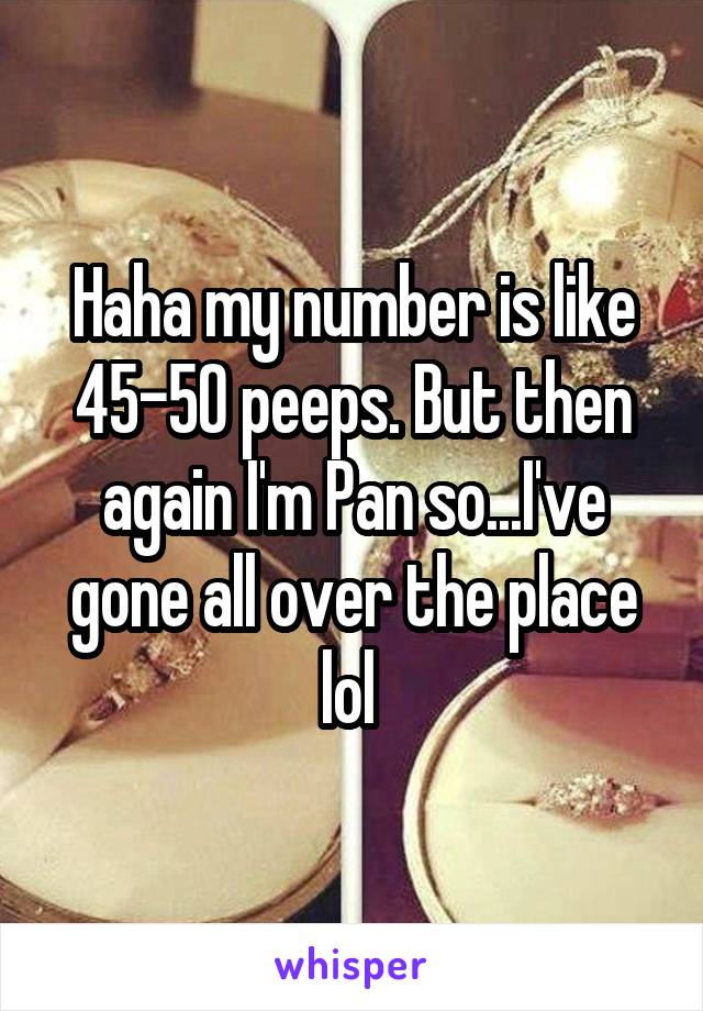 Haha my number is like 45-50 peeps. But then again I'm Pan so...I've gone all over the place lol 