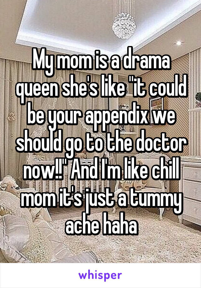 My mom is a drama queen she's like "it could be your appendix we should go to the doctor now!!" And I'm like chill mom it's just a tummy ache haha