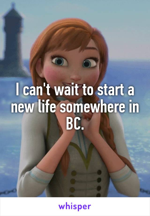 I can't wait to start a new life somewhere in BC.