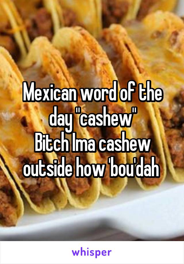 Mexican word of the day "cashew"
Bitch Ima cashew outside how 'bou'dah 