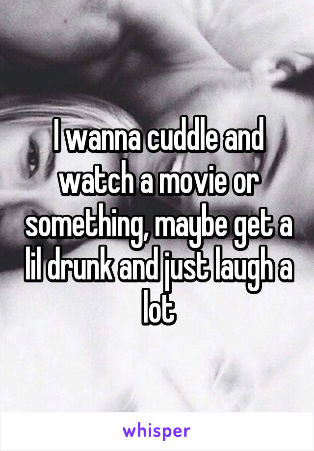 I wanna cuddle and watch a movie or something, maybe get a lil drunk and just laugh a lot