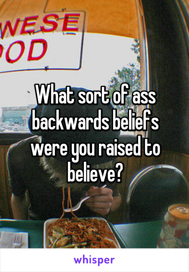 What sort of ass backwards beliefs were you raised to believe?