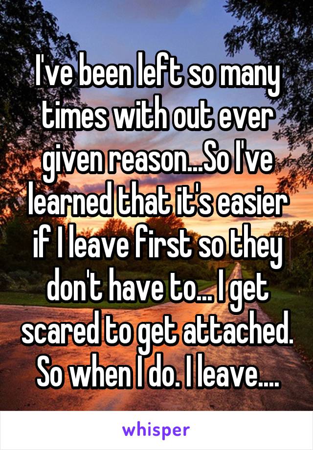 I've been left so many times with out ever given reason...So I've learned that it's easier if I leave first so they don't have to... I get scared to get attached. So when I do. I leave....