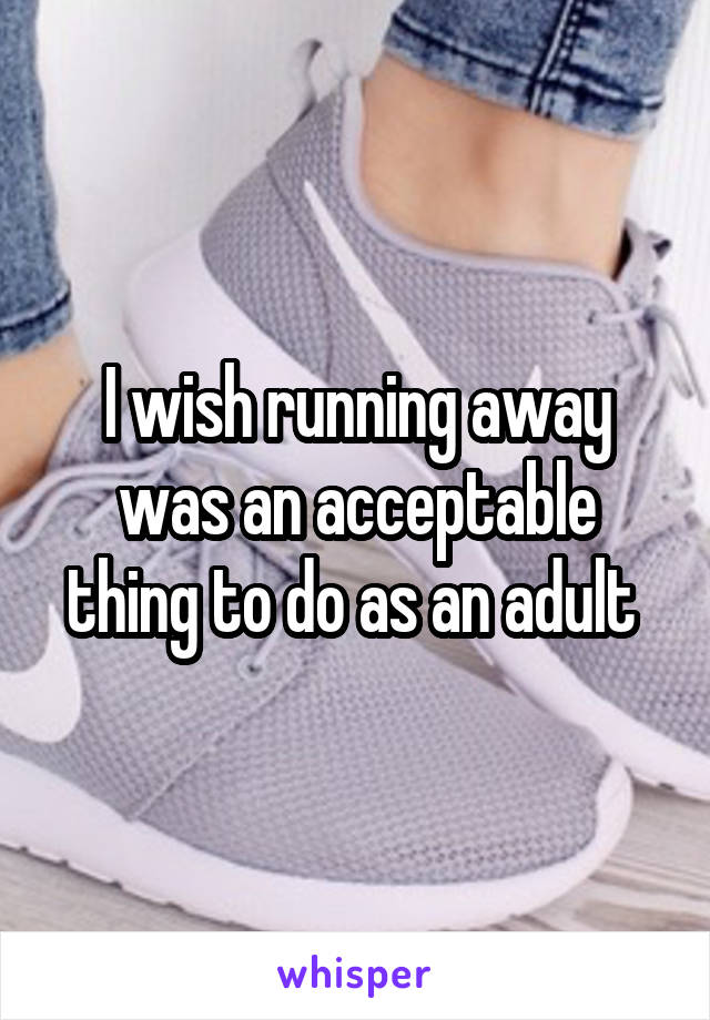 I wish running away was an acceptable thing to do as an adult 