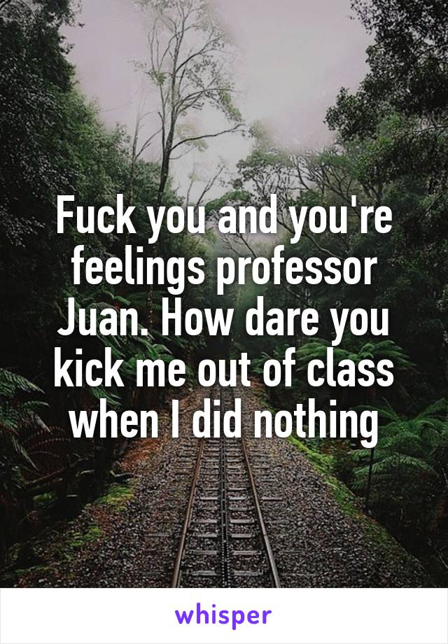 Fuck you and you're feelings professor Juan. How dare you kick me out of class when I did nothing