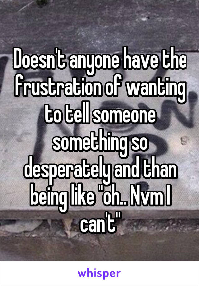 Doesn't anyone have the frustration of wanting to tell someone something so desperately and than being like "oh.. Nvm I can't"