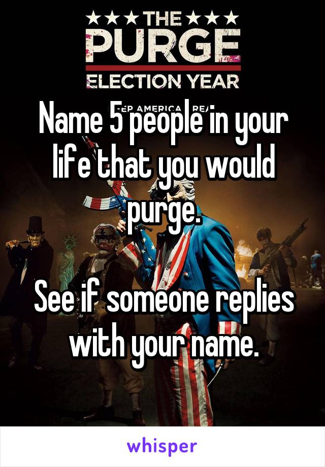 Name 5 people in your life that you would purge.

See if someone replies with your name.