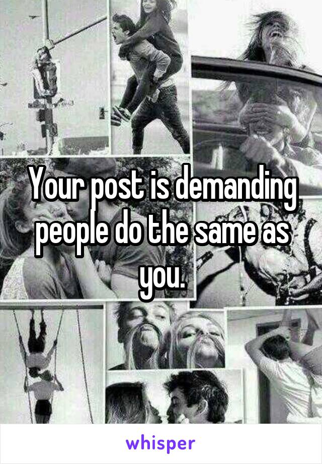 Your post is demanding people do the same as you.