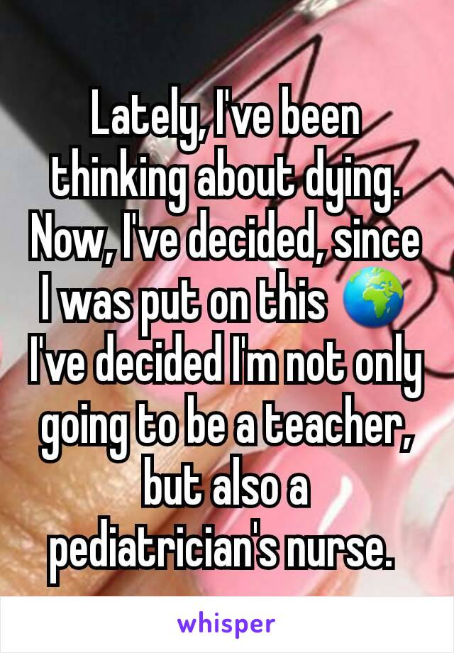 Lately, I've been thinking about dying. Now, I've decided, since I was put on this 🌍 I've decided I'm not only going to be a teacher, but also a pediatrician's nurse. 