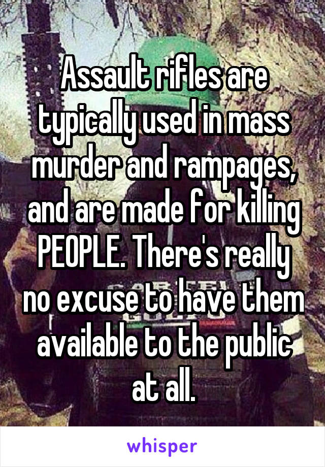 Assault rifles are typically used in mass murder and rampages, and are made for killing PEOPLE. There's really no excuse to have them available to the public at all.