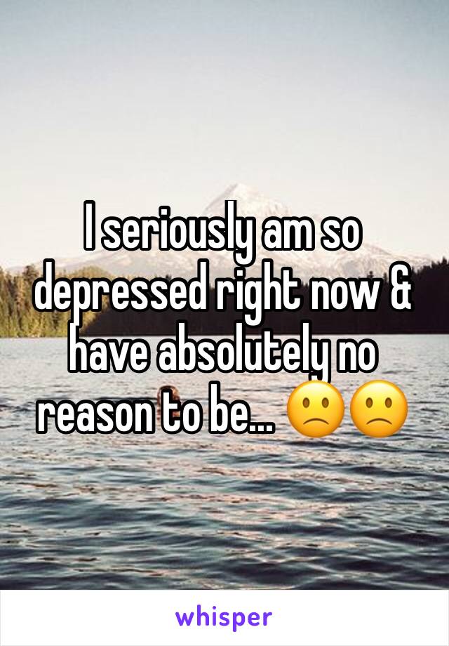 I seriously am so depressed right now & have absolutely no reason to be... 🙁🙁