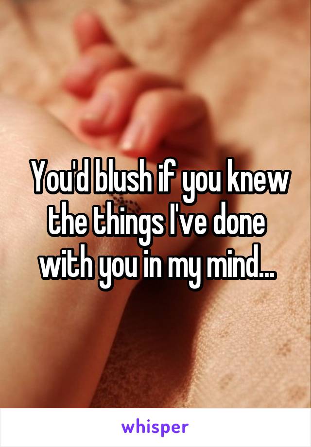  You'd blush if you knew the things I've done with you in my mind...