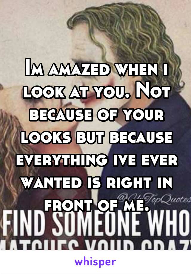 Im amazed when i look at you. Not because of your looks but because everything ive ever wanted is right in front of me.