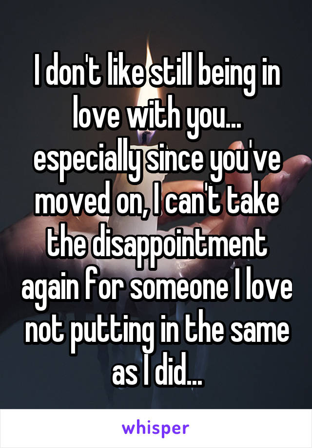 I don't like still being in love with you... especially since you've moved on, I can't take the disappointment again for someone I love not putting in the same as I did...