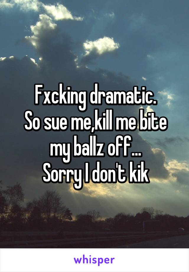 Fxcking dramatic.
So sue me,kill me bite my ballz off...
Sorry I don't kik