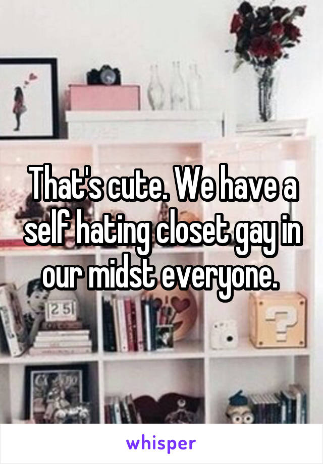 That's cute. We have a self hating closet gay in our midst everyone. 