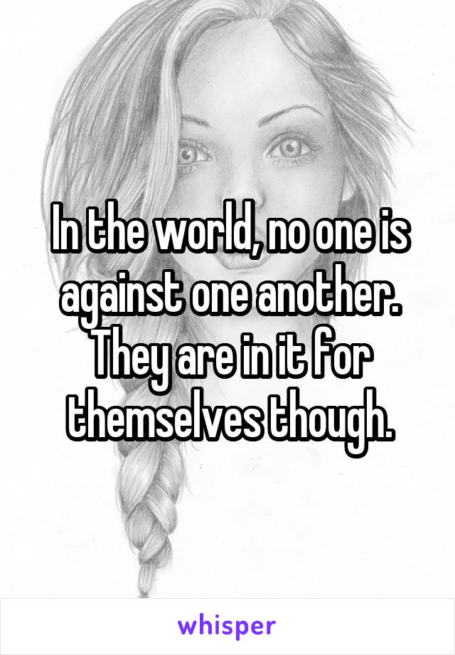 In the world, no one is against one another. They are in it for themselves though.