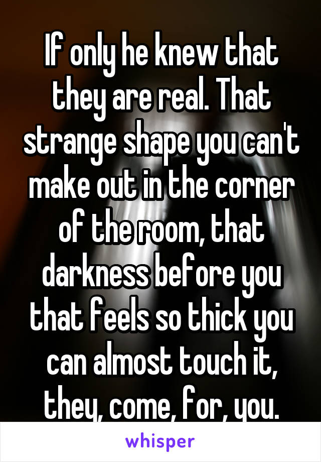 If only he knew that they are real. That strange shape you can't make out in the corner of the room, that darkness before you that feels so thick you can almost touch it, they, come, for, you.