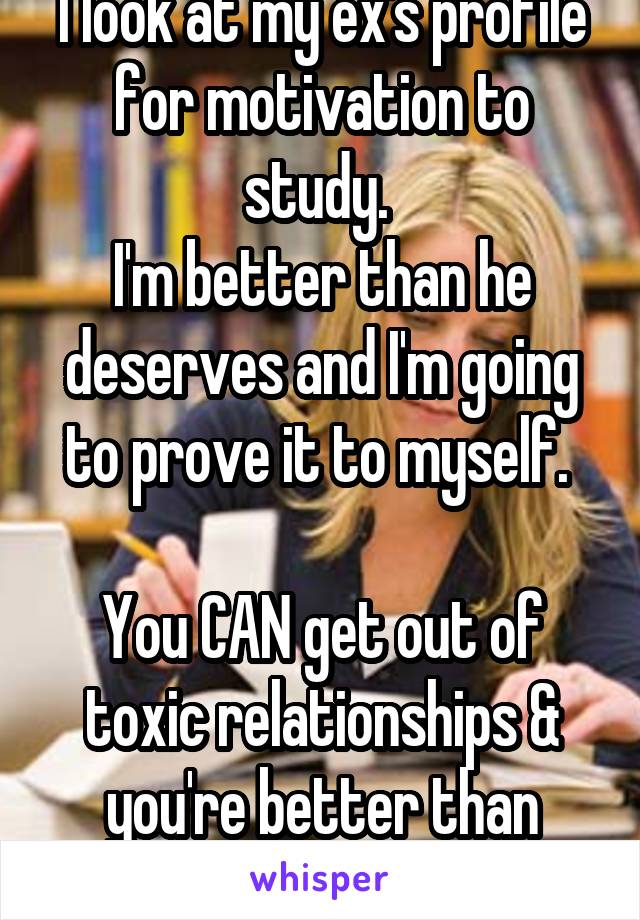 I look at my ex's profile for motivation to study. 
I'm better than he deserves and I'm going to prove it to myself. 

You CAN get out of toxic relationships & you're better than what they say you are