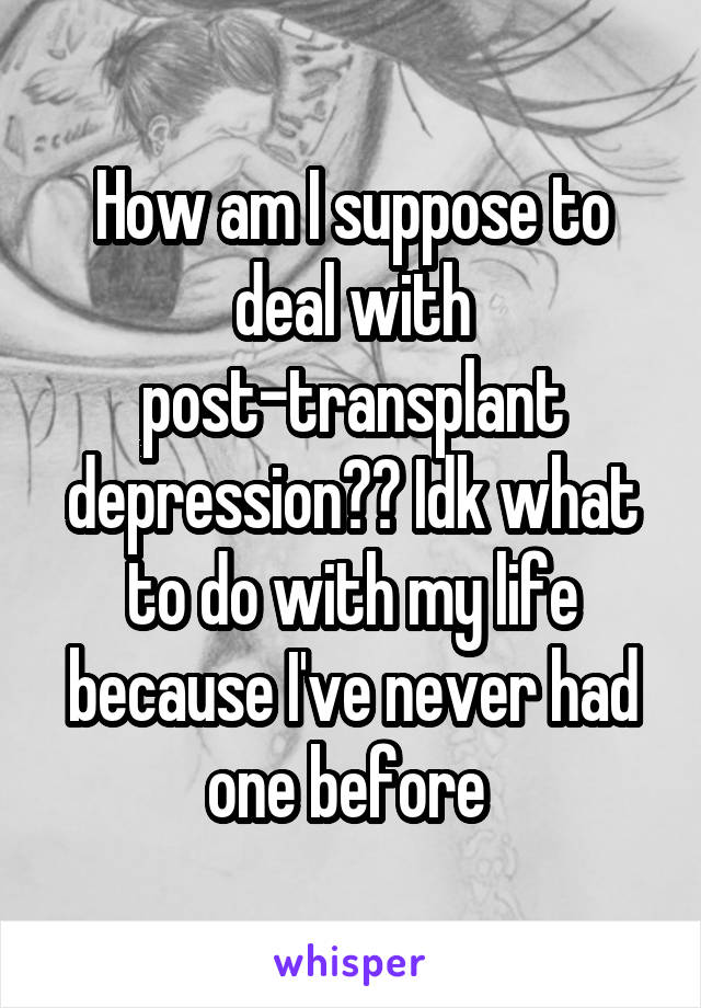 How am I suppose to deal with post-transplant depression?? Idk what to do with my life because I've never had one before 