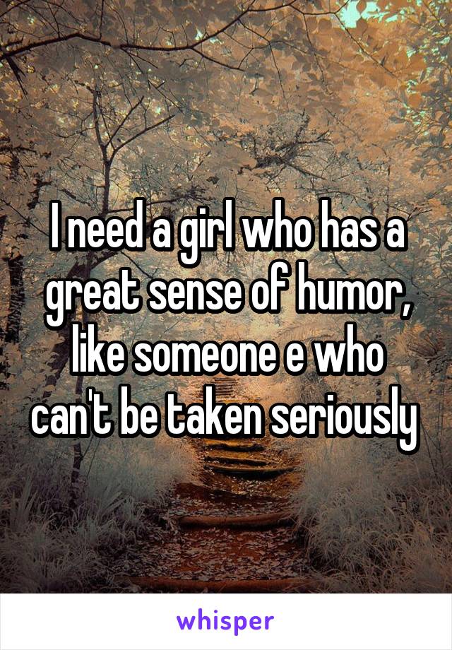 I need a girl who has a great sense of humor, like someone e who can't be taken seriously 