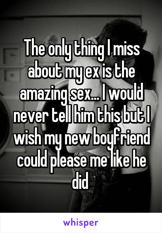 The only thing I miss about my ex is the amazing sex... I would never tell him this but I wish my new boyfriend could please me like he did 