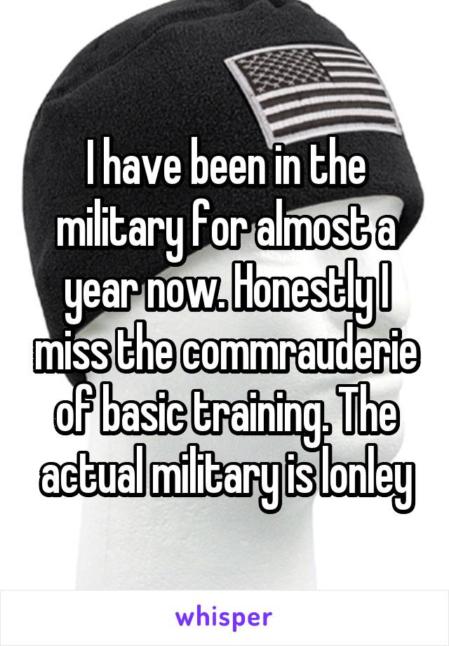 I have been in the military for almost a year now. Honestly I miss the commrauderie of basic training. The actual military is lonley