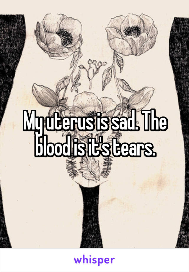 My uterus is sad. The blood is it's tears.