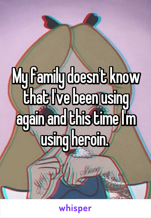 My family doesn't know that I've been using again and this time I'm using heroin. 