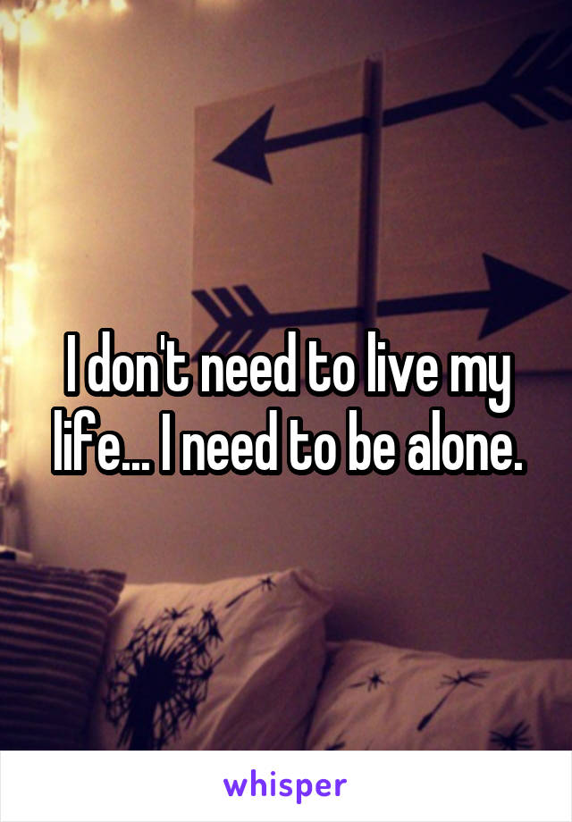 I don't need to live my life... I need to be alone.