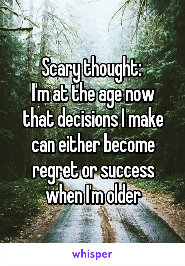 Scary thought: 
I'm at the age now that decisions I make can either become regret or success when I'm older