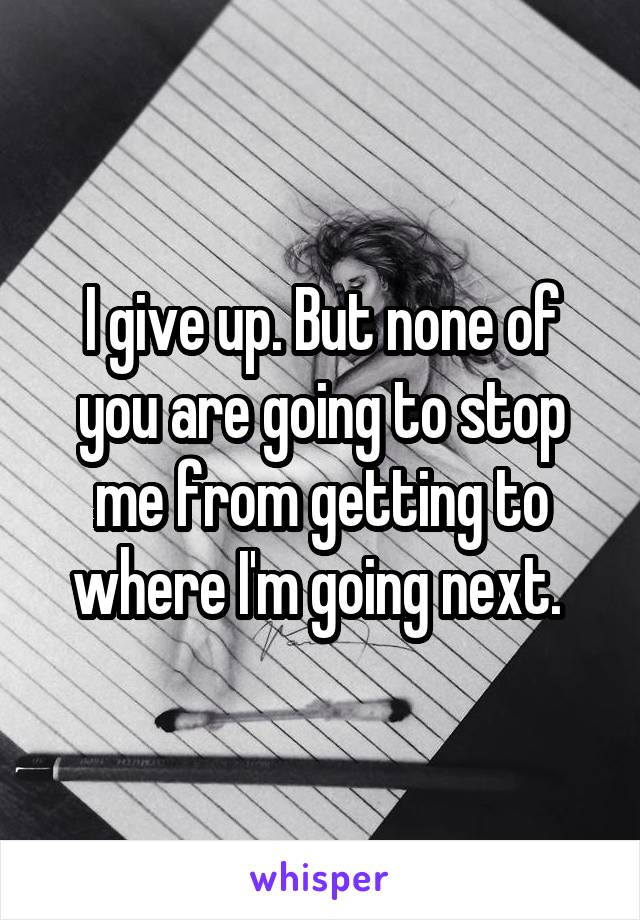 I give up. But none of you are going to stop me from getting to where I'm going next. 