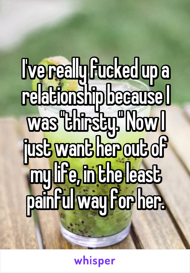 I've really fucked up a relationship because I was "thirsty." Now I just want her out of my life, in the least painful way for her.