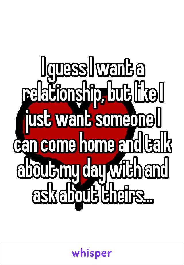 I guess I want a relationship, but like I just want someone I can come home and talk about my day with and ask about theirs...